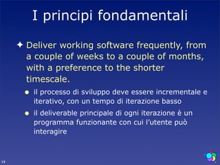 I principi fondamentali
     ✦ Deliver working software frequently, from
       a couple of weeks to a couple of months,
       with a preference to the shorter
       timescale.
      •   il processo di sviluppo deve essere incrementale e
          iterativo, con un tempo di iterazione basso
      •   il deliverable principale di ogni iterazione è un
          programma funzionante con cui l’utente può
          interagire



14
 