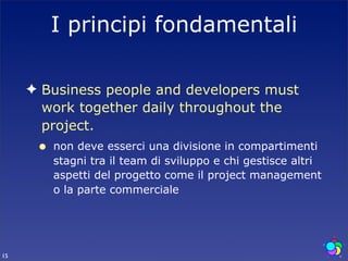 I principi fondamentali

     ✦ Business people and developers must
       work together daily throughout the
       project.
      •   non deve esserci una divisione in compartimenti
          stagni tra il team di sviluppo e chi gestisce altri
          aspetti del progetto come il project management
          o la parte commerciale




15
 