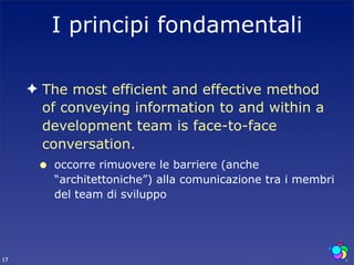 I principi fondamentali

     ✦ The most efficient and effective method
       of conveying information to and within a
       development team is face-to-face
       conversation.
      •   occorre rimuovere le barriere (anche
          “architettoniche”) alla comunicazione tra i membri
          del team di sviluppo




17
 