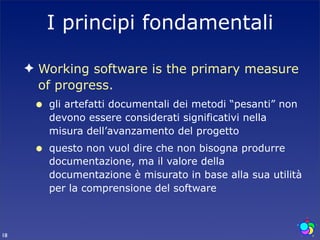 I principi fondamentali

     ✦ Working software is the primary measure
       of progress.
      •   gli artefatti documentali dei metodi “pesanti” non
          devono essere considerati significativi nella
          misura dell’avanzamento del progetto
      •   questo non vuol dire che non bisogna produrre
          documentazione, ma il valore della
          documentazione è misurato in base alla sua utilità
          per la comprensione del software



18
 
