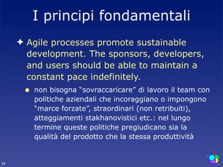 I principi fondamentali
     ✦ Agile processes promote sustainable
       development. The sponsors, developers,
       and users should be able to maintain a
       constant pace indefinitely.
      •   non bisogna “sovraccaricare” di lavoro il team con
          politiche aziendali che incoraggiano o impongono
          “marce forzate”, straordinari (non retribuiti),
          atteggiamenti stakhanovistici etc.: nel lungo
          termine queste politiche pregiudicano sia la
          qualità del prodotto che la stessa produttività


19
 
