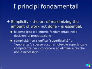 I principi fondamentali

     ✦ Simplicity - the art of maximizing the
       amount of work not done - is essential.
      •   la semplicità è il criterio fondamentale nelle
          decisioni di progettazione
      •   semplicità non significa “superficialità” o
          “ignoranza”: spesso occorre notevole esperienza e
          competenza per riconoscere ed eliminare ciò che
          non è necessario




21
 
