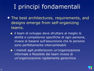 I principi fondamentali
     ✦ The best architectures, requirements, and
       designs emerge from self-organizing
       teams.
      •   il team di sviluppo deve sfruttare al meglio le
          abilità e competenze specifiche di ogni persona,
          invece di basarsi sull’assunzione che le persone
          sono perfettamente intercambiabili
      •   i metodi agili preferiscono un’organizzazione
          informale e flessibile del team invece di
          un’organizzazione rigidamente gerarchica


22
 