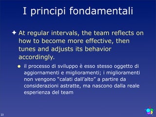 I principi fondamentali

     ✦ At regular intervals, the team reflects on
       how to become more effective, then
       tunes and adjusts its behavior
       accordingly.
      •   il processo di sviluppo è esso stesso oggetto di
          aggiornamenti e miglioramenti; i miglioramenti
          non vengono “calati dall’alto” a partire da
          considerazioni astratte, ma nascono dalla reale
          esperienza del team



23
 