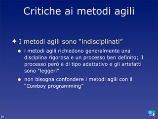 Critiche ai metodi agili

     ✦ I metodi agili sono “indisciplinati”
      •   i metodi agili richiedono generalmente una
          disciplina rigorosa e un processo ben definito; il
          processo però è di tipo adattativo e gli artefatti
          sono “leggeri”
      •   non bisogna confondere i metodi agili con il
          “Cowboy programming”




24
 