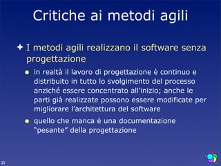 Critiche ai metodi agili

     ✦ I metodi agili realizzano il software senza
       progettazione
      •   in realtà il lavoro di progettazione è continuo e
          distribuito in tutto lo svolgimento del processo
          anziché essere concentrato all’inizio; anche le
          parti già realizzate possono essere modificate per
          migliorare l’architettura del software
      •   quello che manca è una documentazione
          “pesante” della progettazione



25
 