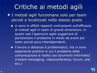 Critiche ai metodi agili
     ✦ I metodi agili funzionano solo per team
       piccoli e localizzati nello stesso posto
      •   ci sono in effetti rapporti contrastanti sull’efficacia
          di metodi agili in team di grandi dimensioni; in
          questi casi l’approccio agile suggerisce di
          partizionare il problema in modo da avere più
          team piccoli poco interdipendenti
      •   il lavoro a distanza è problematico, ma vi sono
          esperienze positive in cui il problema della
          comunicazione è risolto con strumenti informatici
          (instant messaging, videoconferenza, forum, wiki
          ecc.)

26
 