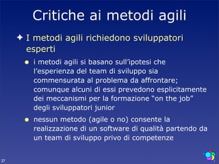 Critiche ai metodi agili
     ✦ I metodi agili richiedono sviluppatori
       esperti
      •   i metodi agili si basano sull’ipotesi che
          l’esperienza del team di sviluppo sia
          commensurata al problema da affrontare;
          comunque alcuni di essi prevedono esplicitamente
          dei meccanismi per la formazione “on the job”
          degli sviluppatori junior
      •   nessun metodo (agile o no) consente la
          realizzazione di un software di qualità partendo da
          un team di sviluppo privo di competenze


27
 
