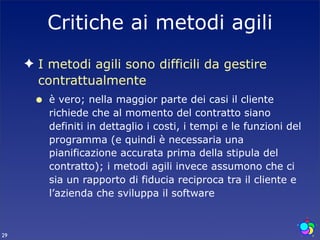 Critiche ai metodi agili
     ✦ I metodi agili sono difficili da gestire
       contrattualmente
      •   è vero; nella maggior parte dei casi il cliente
          richiede che al momento del contratto siano
          definiti in dettaglio i costi, i tempi e le funzioni del
          programma (e quindi è necessaria una
          pianificazione accurata prima della stipula del
          contratto); i metodi agili invece assumono che ci
          sia un rapporto di fiducia reciproca tra il cliente e
          l’azienda che sviluppa il software



29
 