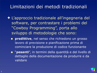 Limitazioni dei metodi tradizionali

    ✦ L’approccio tradizionale all’ingegneria del
      software, per contrastare i problemi del
      “Cowboy Programming”, porta allo
      sviluppo di metodologie che sono:
     •   predittive, nel senso che richiedono un grosso
         lavoro di previsione e pianificazione prima di
         cominciare la produzione di codice funzionante
     •   “pesanti”, in termini della quantità e del livello di
         dettaglio della documentazione da produrre e da
         validare


3
 