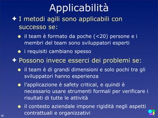 Applicabilità
     ✦ I metodi agili sono applicabili con
       successo se:
      •   il team è formato da poche (<20) persone e i
          membri del team sono sviluppatori esperti
      •   i requisiti cambiano spesso
     ✦ Possono invece esserci dei problemi se:
      •   il team è di grandi dimensioni e solo pochi tra gli
          sviluppatori hanno esperienza
      •   l’applicazione è safety critical, e quindi è
          necessario usare strumenti formali per verificare i
          risultati di tutte le attività
      •   il contesto aziendale impone rigidità negli aspetti
30
          contrattuali e organizzativi
 