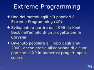 Extreme Programming
     ✦ Uno dei metodi agili più popolari è
       Extreme Programming (XP)
     ✦ Sviluppato a partire dal 1996 da Kent
       Beck nell’ambito di un progetto per la
       Chrysler
     ✦ Divenuto popolare all’inizio degli anni
       2000, anche grazie all’adozione di alcune
       pratiche di XP in numerosi progetti open
       source

31
 