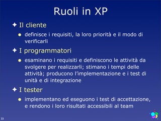 Ruoli in XP
     ✦ Il cliente
      •   definisce i requisiti, la loro priorità e il modo di
          verificarli
     ✦ I programmatori
      •   esaminano i requisiti e definiscono le attività da
          svolgere per realizzarli; stimano i tempi delle
          attività; producono l’implementazione e i test di
          unità e di integrazione
     ✦ I tester
      •   implementano ed eseguono i test di accettazione,
          e rendono i loro risultati accessibili al team

33
 