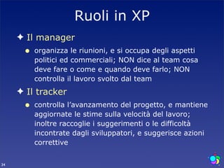 Ruoli in XP
     ✦ Il manager
      •   organizza le riunioni, e si occupa degli aspetti
          politici ed commerciali; NON dice al team cosa
          deve fare o come e quando deve farlo; NON
          controlla il lavoro svolto dal team
     ✦ Il tracker
      •   controlla l’avanzamento del progetto, e mantiene
          aggiornate le stime sulla velocità del lavoro;
          inoltre raccoglie i suggerimenti o le difficoltà
          incontrate dagli sviluppatori, e suggerisce azioni
          correttive


34
 