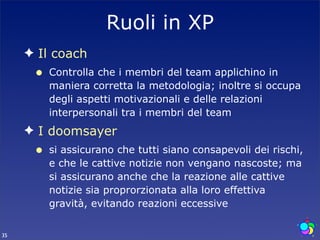 Ruoli in XP
     ✦ Il coach
      •   Controlla che i membri del team applichino in
          maniera corretta la metodologia; inoltre si occupa
          degli aspetti motivazionali e delle relazioni
          interpersonali tra i membri del team
     ✦ I doomsayer
      •   si assicurano che tutti siano consapevoli dei rischi,
          e che le cattive notizie non vengano nascoste; ma
          si assicurano anche che la reazione alle cattive
          notizie sia proprorzionata alla loro effettiva
          gravità, evitando reazioni eccessive


35
 