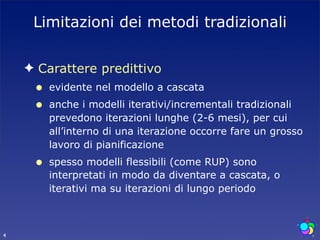 Limitazioni dei metodi tradizionali

    ✦ Carattere predittivo
     •   evidente nel modello a cascata
     •   anche i modelli iterativi/incrementali tradizionali
         prevedono iterazioni lunghe (2-6 mesi), per cui
         all’interno di una iterazione occorre fare un grosso
         lavoro di pianificazione
     •   spesso modelli flessibili (come RUP) sono
         interpretati in modo da diventare a cascata, o
         iterativi ma su iterazioni di lungo periodo



4
 