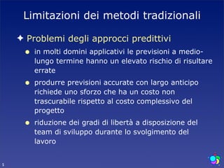 Limitazioni dei metodi tradizionali

    ✦ Problemi degli approcci predittivi
     •   in molti domini applicativi le previsioni a medio-
         lungo termine hanno un elevato rischio di risultare
         errate
     •   produrre previsioni accurate con largo anticipo
         richiede uno sforzo che ha un costo non
         trascurabile rispetto al costo complessivo del
         progetto
     •   riduzione dei gradi di libertà a disposizione del
         team di sviluppo durante lo svolgimento del
         lavoro


5
 