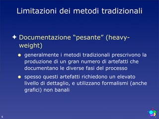 Limitazioni dei metodi tradizionali


    ✦ Documentazione “pesante” (heavy-
      weight)
     •   generalmente i metodi tradizionali prescrivono la
         produzione di un gran numero di artefatti che
         documentano le diverse fasi del processo
     •   spesso questi artefatti richiedono un elevato
         livello di dettaglio, e utilizzano formalismi (anche
         grafici) non banali




6
 
