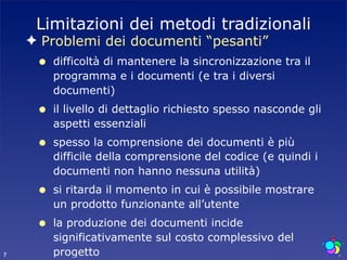 Limitazioni dei metodi tradizionali
    ✦ Problemi dei documenti “pesanti”
     •   difficoltà di mantenere la sincronizzazione tra il
         programma e i documenti (e tra i diversi
         documenti)
     •   il livello di dettaglio richiesto spesso nasconde gli
         aspetti essenziali
     •   spesso la comprensione dei documenti è più
         difficile della comprensione del codice (e quindi i
         documenti non hanno nessuna utilità)
     •   si ritarda il momento in cui è possibile mostrare
         un prodotto funzionante all’utente
     •   la produzione dei documenti incide
         significativamente sul costo complessivo del
7        progetto
 