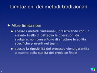 Limitazioni dei metodi tradizionali



    ✦ Altre limitazioni
     •   spesso i metodi tradizionali, prescrivendo con un
         elevato livello di dettaglio le operazioni da
         svolgere, non consentono di sfruttare le abilità
         specifiche presenti nel team
     •   spesso la ripetibilità del processo viene garantita
         a scapito della qualità del prodotto finale




8
 