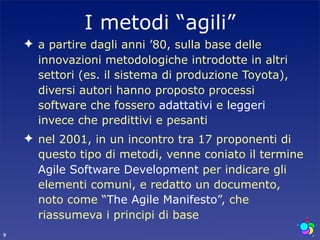 I metodi “agili”
    ✦ a partire dagli anni ’80, sulla base delle
      innovazioni metodologiche introdotte in altri
      settori (es. il sistema di produzione Toyota),
      diversi autori hanno proposto processi
      software che fossero adattativi e leggeri
      invece che predittivi e pesanti
    ✦ nel 2001, in un incontro tra 17 proponenti di
      questo tipo di metodi, venne coniato il termine
      Agile Software Development per indicare gli
      elementi comuni, e redatto un documento,
      noto come “The Agile Manifesto”, che
      riassumeva i principi di base
9
 