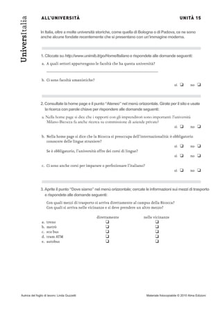 ALL’UNIVERSITÀ                                                                           UNITÀ 15
UniversItalia
                In Italia, oltre a molte università storiche, come quella di Bologna o di Padova, ce ne sono
                anche alcune fondate recentemente che si presentano con un’immagine moderna.



                1. Cliccate su http://www.unimib.it/go/Home/Italiano e rispondete alle domande seguenti:
                a. A quali settori appartengono le facoltà che ha questa università?
                     ____________________________________________________


                                                                                                     sì ❑        no ❑
                b. Ci sono facoltà umanistiche?




                2. Consultate la home page e il punto “Ateneo” nel menù orizzontale. Girate per il sito e usate
                   la ricerca con parole chiave per rispondere alle domande seguenti:
                a. Nella home page si dice che i rapporti con gli imprenditori sono importanti: l’università

                                                                                                  sì ❑      no ❑
                   Milano-Bicocca fa anche ricerca su commissione di aziende private?


                b. Nella home page si dice che la Bicocca si preoccupa dell’internazionalità: è obbligatorio

                                                                                                 sì ❑     no ❑
                   conoscere delle lingue straniere?


                                                                                                 sì ❑     no ❑
                   Se è obbligatorio, l’università offre dei corsi di lingue?



                                                                                                     sì ❑        no ❑
                c. Ci sono anche corsi per imparare o perfezionare l’italiano?




                3. Aprite il punto “Dove siamo” nel menù orizzontale; cercate le informazioni sui mezzi di trasporto
                   e rispondete alle domande seguenti:
                     Con quali mezzi di trasporto si arriva direttamente al campus della Bicocca?
                     Con quali si arriva nelle vicinanze e si deve prendere un altro mezzo?


                                                        ❑                            ❑
                                                  direttamente                nelle vicinanze

                                                        ❑                            ❑
                a.   treno

                                                        ❑                            ❑
                b.   metrò

                                                        ❑                            ❑
                c.   eco bus

                                                        ❑                            ❑
                d.   tram ATM
                e.   autobus




Autrice del foglio di lavoro: Linda Guzzetti                                     Materiale fotocopiabile © 2010 Alma Edizioni
 