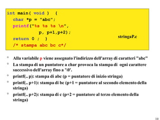 int main( void ) {
  char *p = "abc";
  printf("%s %s %s n",
            p, p+1,p+2);
  return 0 ; }                                             stringaP.c
  /* stampa abc bc c*/

° Alla variabile p viene assegnato l'indirizzo dell'array di caratteri "abc"
° La stampa di un puntatore a char provoca la stampa di ogni carattere
  successivo dell'array fino a '0'.
° printf(.. p): stampa di abc (p = puntatore di inizio stringa)
° printf(.. p+1): stampa di bc (p+1 = puntatore al secondo elemento della
  stringa)
° printf(.. p+2): stampa di c (p+2 = puntatore al terzo elemento della
  stringa)



                                                                               10
 