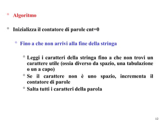 ° Algoritmo

° Inizializza il contatore di parole cnt=0

   ° Fino a che non arrivi alla fine della stringa

       ° Leggi i caratteri della stringa fino a che non trovi un
         carattere utile (ossia diverso da spazio, una tabulazione
         o un a capo)
       ° Se il carattere non è uno spazio, incrementa il
         contatore di parole
       ° Salta tutti i caratteri della parola




                                                                     12
 