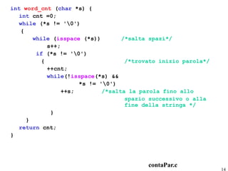 int word_cnt (char *s) {
   int cnt =0;
   while (*s != '0')
   {
       while (isspace (*s))        /*salta spazi*/
            s++;
        if (*s != '0')
          {                         /*trovato inizio parola*/
            ++cnt;
            while(!isspace(*s) &&
                      *s != '0')
                 ++s;        /*salta la parola fino allo
                                    spazio successivo o alla
                                    fine della stringa */
             }
     }
   return cnt;
}




                                          contaPar.c
                                                                14
 