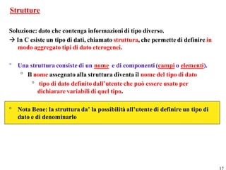 Strutture

Soluzione: dato che contenga informazioni di tipo diverso.
 In C esiste un tipo di dati, chiamato struttura, che permette di definire in
   modo aggregato tipi di dato eterogenei.

° Una struttura consiste di un nome e di componenti (campi o elementi).
   ° Il nome assegnato alla struttura diventa il nome del tipo di dato
       ° tipo di dato definito dall’utente che può essere usato per
         dichiarare variabili di quel tipo.

° Nota Bene: la struttura da’ la possibilità all’utente di definire un tipo di
  dato e di denominarlo




                                                                                 17
 