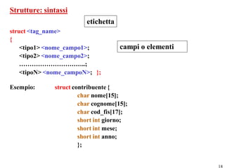 Strutture: sintassi
                         etichetta
struct <tag_name>
{
    <tipo1> <nome_campo1>;           campi o elementi
    <tipo2> <nome_campo2>;
    …………………………..;
    <tipoN> <nome_campoN>; };

Esempio:      struct contribuente {
                       char nome[15];
                       char cognome[15];
                       char cod_fis[17];
                       short int giorno;
                       short int mese;
                       short int anno;
                       };


                                                        18
 