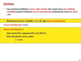 Strutture
° Una struttura definita è nuovo tipo di dato che si può usare per definire
  variabili usando l’etichetta struct contribuente esattamente come int, float
  , etc.

° Definizione di una variabile cont1 di tipo struct contribuente
struct contribuente cont1;
struct contribuente {
   char nome[15], cognome[15], cod_fis[17];
   short int giorno, mese, anno;
             } cont1;




                                                                                 19
 
