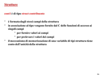 Strutture

cont1 è di tipo struct contribuente

° è formata dagli stessi campi della struttura
° in associazione al tipo vengono fornite dal C delle funzioni di accesso ai
  singoli campi
        ° per fornire valori ai campi
        ° per prelevare i valori dei campi
° il meccanismo di memorizzazione di una variabile di tipi struttura tiene
  conto dell’unicità della struttura




                                                                               20
 