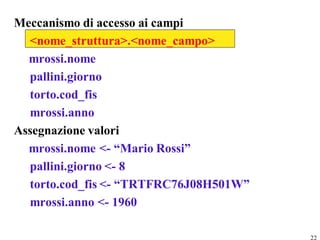 Meccanismo di accesso ai campi
  <nome_struttura>.<nome_campo>
  mrossi.nome
  pallini.giorno
  torto.cod_fis
  mrossi.anno
Assegnazione valori
  mrossi.nome <- “Mario Rossi”
  pallini.giorno <- 8
  torto.cod_fis <- “TRTFRC76J08H501W”
  mrossi.anno <- 1960

                                        22
 