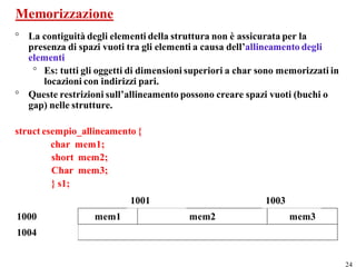 Memorizzazione
° La contiguità degli elementi della struttura non è assicurata per la
  presenza di spazi vuoti tra gli elementi a causa dell’allineamento degli
  elementi
   ° Es: tutti gli oggetti di dimensioni superiori a char sono memorizzati in
     locazioni con indirizzi pari.
° Queste restrizioni sull’allineamento possono creare spazi vuoti (buchi o
  gap) nelle strutture.

struct esempio_allineamento {
         char mem1;
         short mem2;
         Char mem3;
         } s1;
                           1001                            1003
1000              mem1                   mem2                     mem3
1004


                                                                                24
 