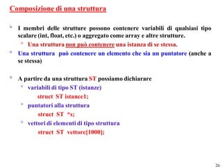 Composizione di una struttura

° I membri delle strutture possono contenere variabili di qualsiasi tipo
  scalare (int, float, etc.) o aggregato come array e altre strutture.
   ° Una struttura non può contenere una istanza di se stessa.
° Una struttura può contenere un elemento che sia un puntatore (anche a
  se stessa)

° A partire da una struttura ST possiamo dichiarare
   ° variabili di tipo ST (istanze)
         struct ST istance1;
   ° puntatori alla struttura
         struct ST *s;
   ° vettori di elementi di tipo struttura
         struct ST vettore[1000];




                                                                           26
 