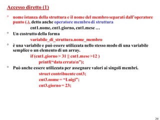 Accesso diretto (1)
° nome istanza della struttura e il nome del membro separati dall’operatore
  punto (.), detto anche operatore membro di struttura
            cnt1.nome, cnt1.giorno, cnt1.mese …
° Un costrutto della forma
            variabile_di_struttura.nome_membro
° è una variabile e può essere utilizzata nello stesso modo di una variabile
  semplice o un elemento di un array.
            if (cnt1.giorno > 31 || cnt1.mese >12 )
                 printf(“data erratan”);
° Può anche essere utilizzata per assegnare valori ai singoli membri.
                  struct contribuente cnt3;
                  cnt3.nome = “Luigi”;
                  cnt3.giorno = 23;




                                                                               29
 