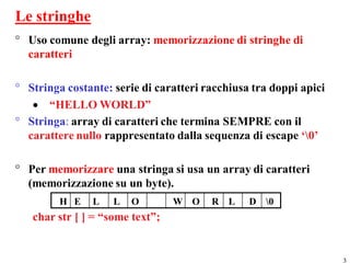 Le stringhe
° Uso comune degli array: memorizzazione di stringhe di
  caratteri

° Stringa costante: serie di caratteri racchiusa tra doppi apici
    “HELLO WORLD”
° Stringa: array di caratteri che termina SEMPRE con il
  carattere nullo rappresentato dalla sequenza di escape ‘0’

° Per memorizzare una stringa si usa un array di caratteri
  (memorizzazione su un byte).
         H E    L   L   O        W O    R L     D 0
   char str [ ] = “some text”;


                                                                   3
 