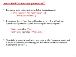 Accesso indiretto tramite puntatore (2)

° Può essere usato esattamente come l’altra forma di accesso
       if (Pcnt->giorno > 31 || Pcnt->mese >12 )
              printf(“data erratan”);

° L’operatore freccia è una forma abbreviata per accedere all’indirizzo
  contenuto nel puntatore e quindi applicare poi l’operatore punto:

        Pnct -> equivale a *Pcnt
        Pcnt->nome equivale a (*Pcnt).nome


° Si noti che le parentesi tonde sono necessarie perché l’operatore membro di
  struttura (il punto) ha priorità maggiore dell’operatore di risoluzione del
  riferimento (l’asterisco).




                                                                                32
 