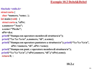 Esempio 10.2 Deitel&Deitel

#include <stdio.h>
struct carta {
 char *numero, *seme; };
int main (void) {
 struct carta a, *aPtr;
 a.numero=”Asso”;
 a.seme=”Picche”;
 aPtr=&a;
 printf("Stampa con operatore membro di strutturan");
 printf(“%s %s %sn”, a.numero, “di”, a.seme);
 printf("Stampa con operatore puntatore a strutturan"); printf(“%s %s %sn”,
          aPtr->numero, “di”, aPtr->seme);
 printf("Stampa con punt. e operatore membro di strutturan");
 printf(“%s %s %sn”, (*aPtr).numero, “di”,(*aPtr).seme);
 return 0; }


                                                         10.2.c
                                                                                33
 
