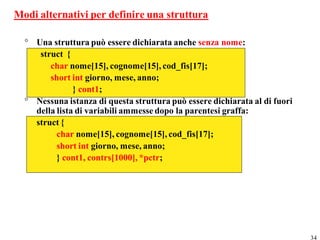 Modi alternativi per definire una struttura

  ° Una struttura può essere dichiarata anche senza nome:
     struct {
        char nome[15], cognome[15], cod_fis[17];
        short int giorno, mese, anno;
               } cont1;
  ° Nessuna istanza di questa struttura può essere dichiarata al di fuori
    della lista di variabili ammesse dopo la parentesi graffa:
    struct {
          char nome[15], cognome[15], cod_fis[17];
          short int giorno, mese, anno;
          } cont1, contrs[1000], *pctr;




                                                                            34
 