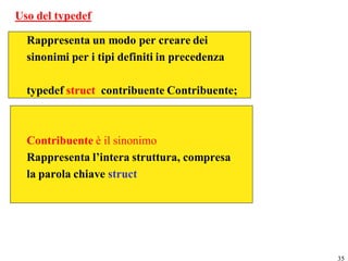 Uso del typedef

  Rappresenta un modo per creare dei
  sinonimi per i tipi definiti in precedenza

  typedef struct contribuente Contribuente;



  Contribuente è il sinonimo
  Rappresenta l’intera struttura, compresa
  la parola chiave struct




                                               35
 