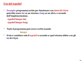 Uso del typedef

° Esempio: programma scritto per funzionare con interi di 4 byte
  potrebbe usare int su un sistema e long su un altro, a seconda
  dell’implementazione.
   typedef Integer int;
   typedef Integer long;

° Tutto il programma può essere scritto usando
                Integer
° Si deve cambiare solo il typedef a seconda se quel sistema abbia o no gli
  int di 4 byte




                                                                              38
 