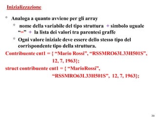 Inizializzazione

° Analoga a quanto avviene per gli array
    ° nome della variabile del tipo struttura + simbolo uguale
      “=” + la lista dei valori tra parentesi graffe
    ° Ogni valore iniziale deve essere dello stesso tipo del
      corrispondente tipo della struttura.
Contribuente cnt1 = { “Mario Rossi”, “RSSMRO63L33H501S”,
                      12, 7, 1963};
struct contribuente cnt1 = { “MarioRossi”,
                      “RSSMRO63L33H501S”, 12, 7, 1963};




                                                                 39
 