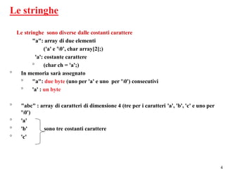 Le stringhe

  Le stringhe sono diverse dalle costanti carattere
         "a": array di due elementi
                ('a' e '0’, char array[2];)
           'a': costante carattere
         °      (char ch = 'a';)
°  In memoria sarà assegnato
   °     "a": due byte (uno per 'a' e uno per '0') consecutivi
   °     'a' : un byte

°   "abc" : array di caratteri di dimensione 4 (tre per i caratteri 'a', 'b', 'c' e uno per
    '0')
°   'a'
°   'b'      sono tre costanti carattere
°   'c'




                                                                                              4
 