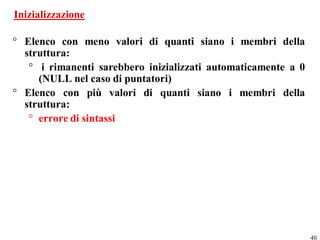 Inizializzazione

° Elenco con meno valori di quanti siano i membri della
  struttura:
   ° i rimanenti sarebbero inizializzati automaticamente a 0
     (NULL nel caso di puntatori)
° Elenco con più valori di quanti siano i membri della
  struttura:
   ° errore di sintassi




                                                               40
 