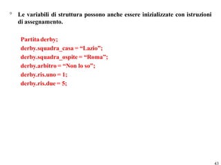° Le variabili di struttura possono anche essere inizializzate con istruzioni
  di assegnamento.

    Partita derby;
    derby.squadra_casa = “Lazio”;
    derby.squadra_ospite = “Roma”;
    derby.arbitro = “Non lo so”;
    derby.ris.uno = 1;
    derby.ris.due = 5;




                                                                                43
 