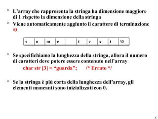 ° L’array che rappresenta la stringa ha dimensione maggiore
  di 1 rispetto la dimensione della stringa
° Viene automaticamente aggiunto il carattere di terminazione
  0

        s    o    m    e         t    e   x    t    0


° Se specifichiamo la lunghezza della stringa, allora il numero
  di caratteri deve potere essere contenuto nell’array
       char str [3] = “guarda”;     /* Errato */

° Se la stringa è più corta della lunghezza dell’array, gli
  elementi mancanti sono inizializzati con 0.




                                                                  5
 