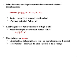 ° Inizializzazione con singole costanti di carattere nella lista di
  inizializzazione

       char str[ ] = {'g', 'u', 'a', 'r', 'd', 'a'};

    ° Sarà aggiunto il carattere di terminazione
    ° L’array è quindi di 7 elementi

° La stringa di caratteri è un array a tutti gli effetti
   ° Accesso ai singoli elementi con nome e indice
           str[3]  'r'

° Una stringa è un array:
   ° Viene trattata dal compilatore come un puntatore (nome di array)
   ° Il suo valore è l'indirizzo del primo elemento della stringa




                                                                        7
 