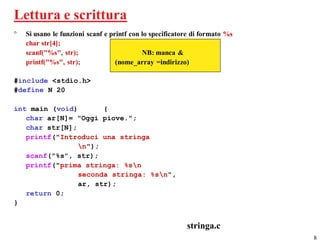 Lettura e scrittura
°   Si usano le funzioni scanf e printf con lo specificatore di formato %s
    char str[4];
    scanf("%s", str);                       NB: manca &
    printf("%s", str);             (nome_array =indirizzo)

#include <stdio.h>
#define N 20

int main (void)       {
   char ar[N]= "Oggi piove.";
   char str[N];
   printf("Introduci una stringa
                n");
   scanf("%s", str);
   printf("prima stringa: %sn
                seconda stringa: %sn",
                ar, str);
   return 0;
}


                                                          stringa.c
                                                                             8
 